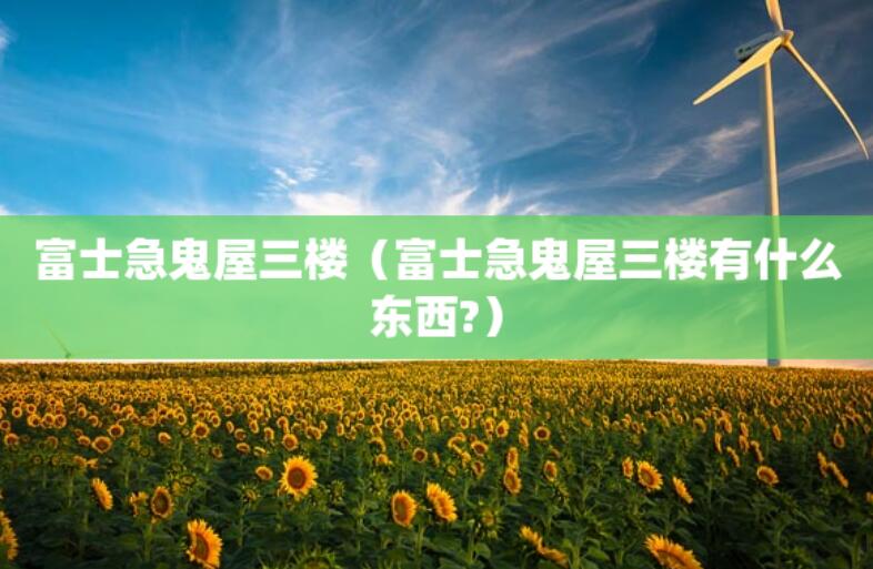 富士急鬼屋三樓（富士急鬼屋三樓有什么東西?）
